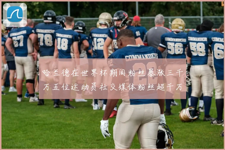 哈兰德在世界杯期间粉丝暴涨三千万五位运动员社交媒体粉丝超千万