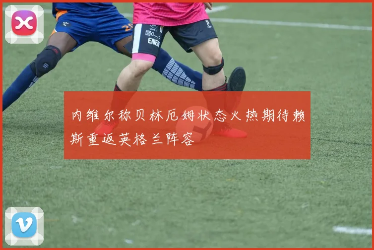 内维尔称贝林厄姆状态火热期待赖斯重返英格兰阵容