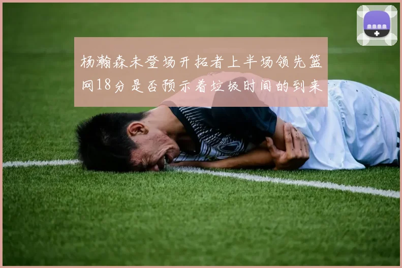 杨瀚森未登场开拓者上半场领先篮网18分是否预示着垃圾时间的到来