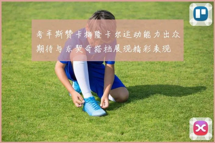 考辛斯赞卡梅隆卡尔运动能力出众期待与东契奇搭档展现精彩表现