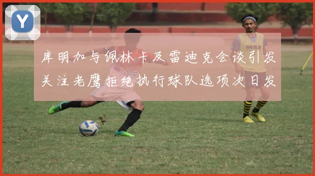 库明加与佩林卡及雷迪克会谈引发关注老鹰拒绝执行球队选项次日发生