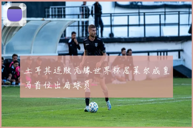 土耳其连败无缘世界杯居莱尔成皇马首位出局球员