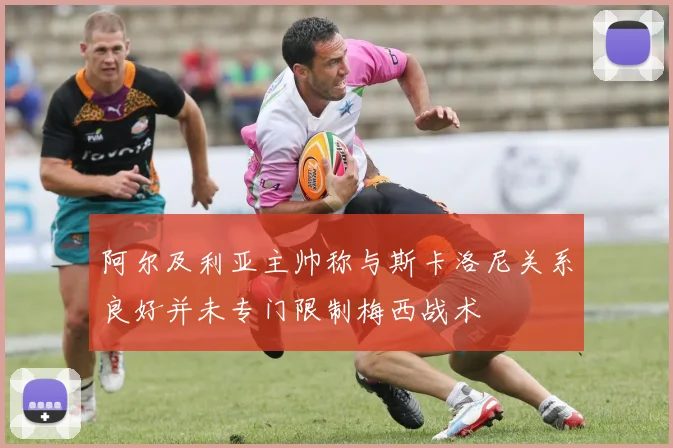 阿尔及利亚主帅称与斯卡洛尼关系良好并未专门限制梅西战术