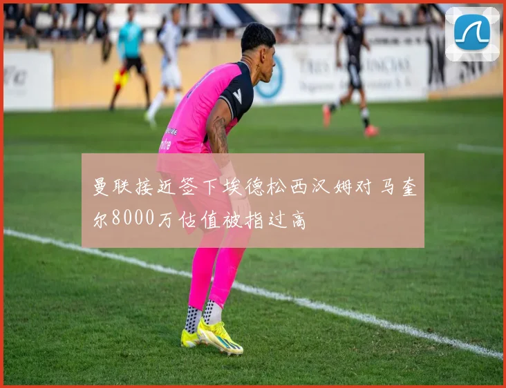 曼联接近签下埃德松西汉姆对马奎尔8000万估值被指过高
