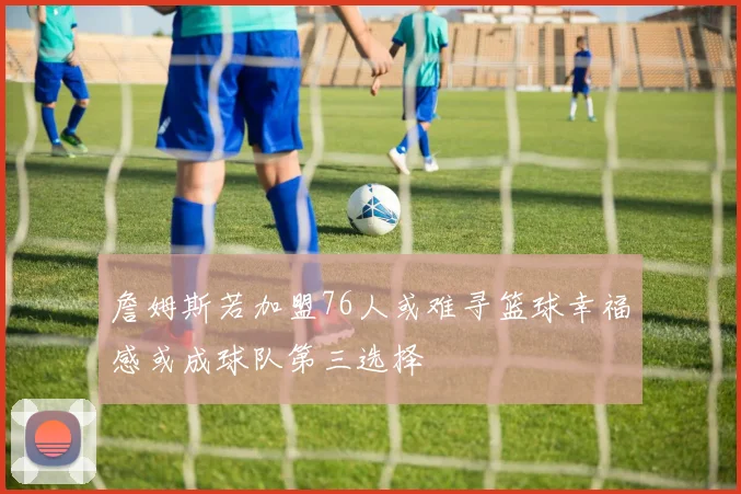詹姆斯若加盟76人或难寻篮球幸福感或成球队第三选择