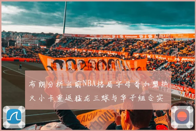布朗分析当前NBA格局字母哥加盟热火小卡重返猛龙三球与华子组合实力强劲