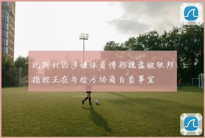 比斯利因涉嫌体育博彩操盘被联邦指控正在与检方协商自首事宜