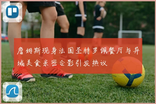 詹姆斯现身法国圣特罗佩餐厅与异域美食亲密合影引发热议