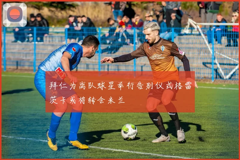 拜仁为离队球星举行告别仪式格雷茨卡或将转会米兰