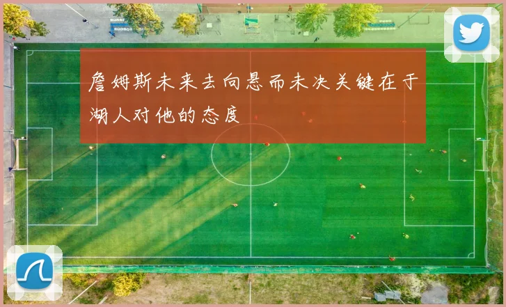 詹姆斯未来去向悬而未决关键在于湖人对他的态度