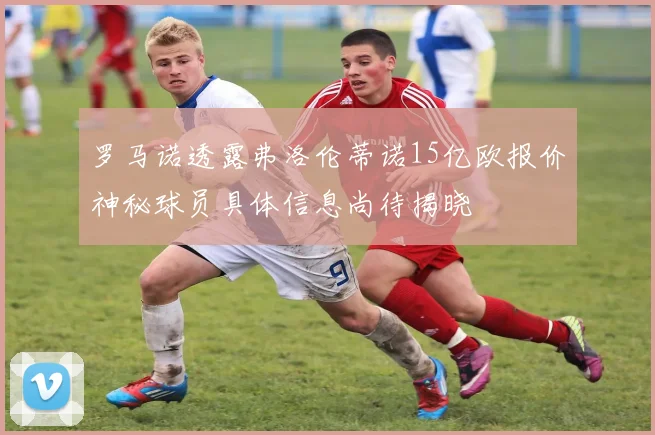 罗马诺透露弗洛伦蒂诺15亿欧报价神秘球员具体信息尚待揭晓