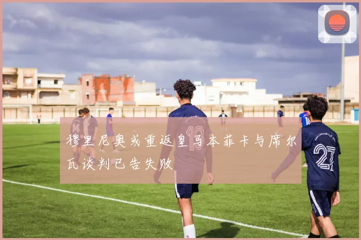 穆里尼奥或重返皇马本菲卡与席尔瓦谈判已告失败