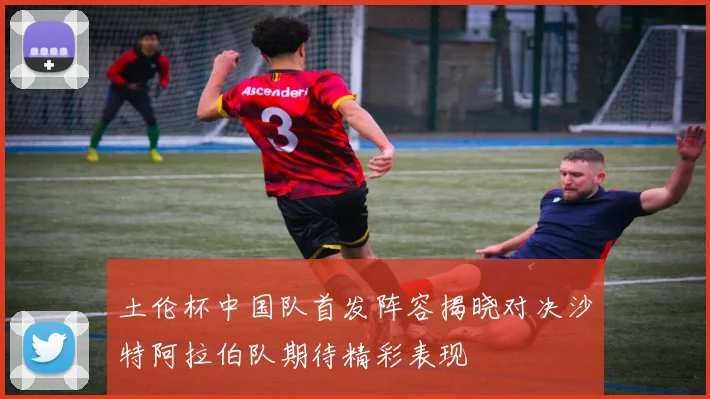 土伦杯中国队首发阵容揭晓对决沙特阿拉伯队期待精彩表现