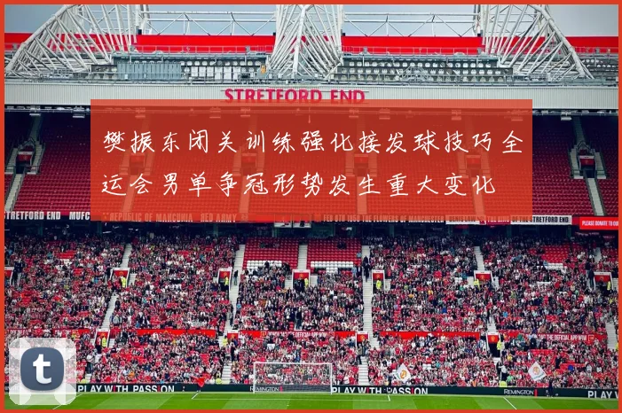 樊振东闭关训练强化接发球技巧全运会男单争冠形势发生重大变化