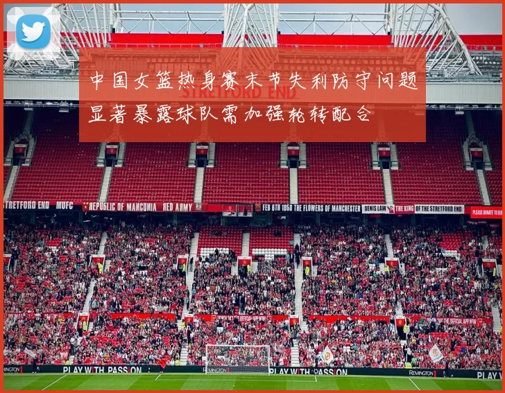 中国女篮热身赛末节失利防守问题显著暴露球队需加强轮转配合