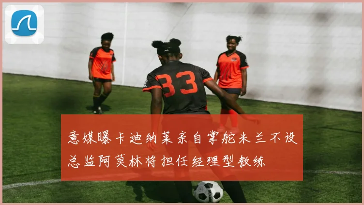 意媒曝卡迪纳莱亲自掌舵米兰不设总监阿莫林将担任经理型教练