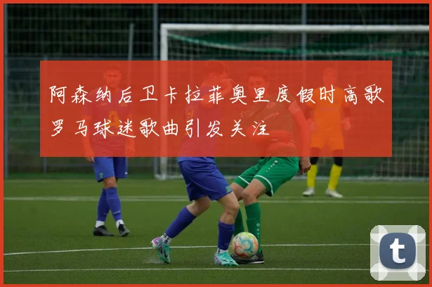 阿森纳后卫卡拉菲奥里度假时高歌罗马球迷歌曲引发关注