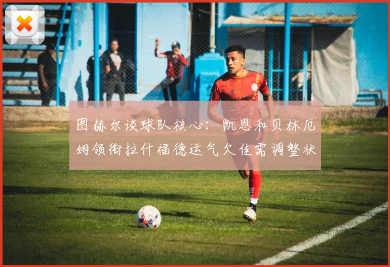 图赫尔谈球队核心：凯恩和贝林厄姆领衔拉什福德运气欠佳需调整状态