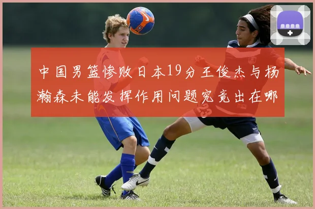 中国男篮惨败日本19分王俊杰与杨瀚森未能发挥作用问题究竟出在哪儿