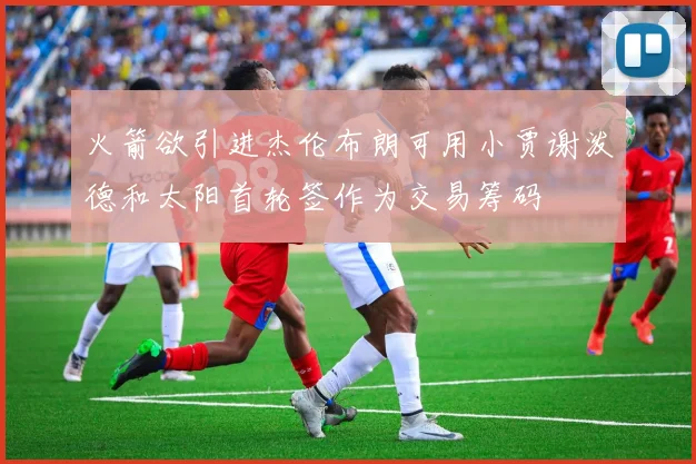 火箭欲引进杰伦布朗可用小贾谢泼德和太阳首轮签作为交易筹码