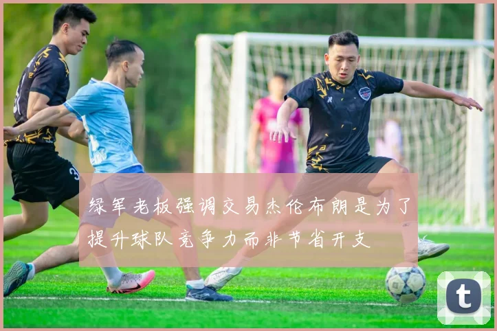 绿军老板强调交易杰伦布朗是为了提升球队竞争力而非节省开支