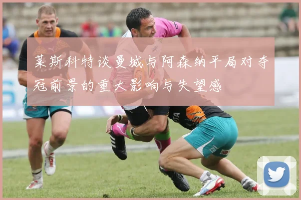 莱斯科特谈曼城与阿森纳平局对夺冠前景的重大影响与失望感