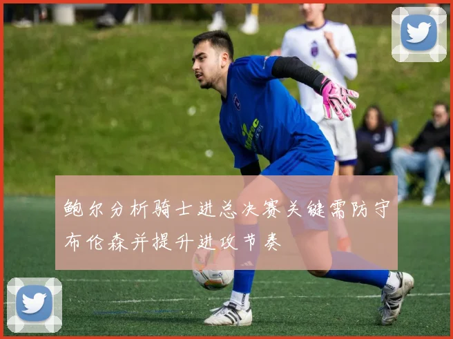 鲍尔分析骑士进总决赛关键需防守布伦森并提升进攻节奏