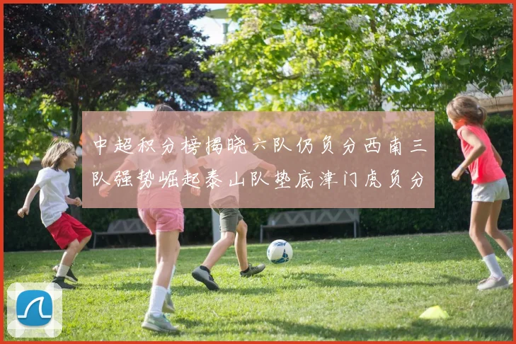 中超积分榜揭晓六队仍负分西南三队强势崛起泰山队垫底津门虎负分严重