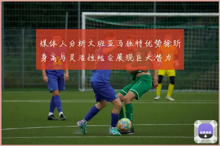 媒体人分析文班亚马独特优势徐昕身高与灵活性结合展现巨大潜力